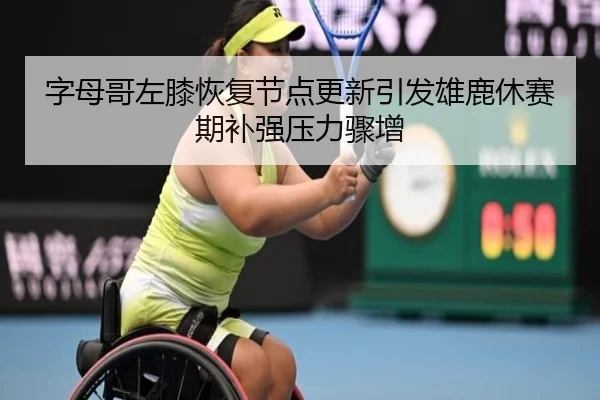 字母哥左膝恢复节点更新引发雄鹿休赛期补强压力骤增